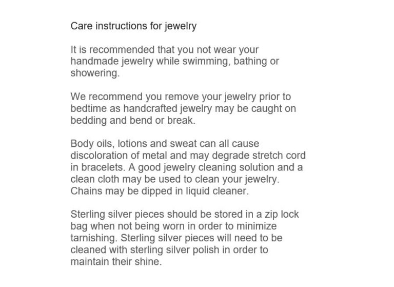 This is a photo of the care instructions for your jewelry. Here are the highlights: - Remove jewelry prior to bedtime - Body oils, lotions and sweat can cause discoloration. Use jewelry cleaner to clean your jewelry and dip chains in liquid cleaner - Store sterling silver pieces in a zip lock back when not being worn to minimize tarnish. Clean sterling pieces with silver polish periodically.