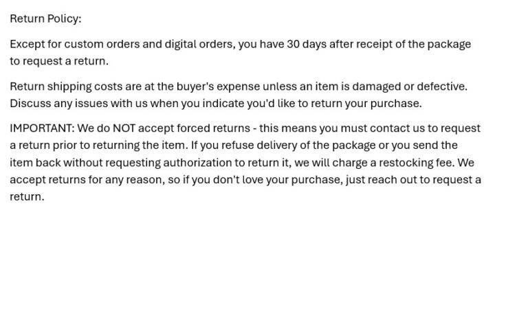 Return Policy Photo Here is the overview: Request return within 30 days of receipt of receipt. Buyer pays return shipping unless there is an issue with the item when received. IMPORTANT: We do NOT accept forced returns-this means you must contact us to request a return prior to returning the item. If you refuse delivery or return the item without requesting return authorization we will charge a restocking fee. We accept returns for any reason, so just request return if you want to return it.