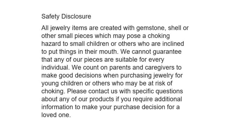 Safety Disclosure Photo All jewelry items are created with gemstone, shell or other small pieces which may pose a choking hazard to small children or others who are inclined to put things in their mouth. We cannot guarantee that any of our pieces are suitable for every individual. We count on parents and caregivers to make good decisions when purchasing jewelry for young children or others who may be at risk of choking. Please contact us with specific questions about our products if needed.